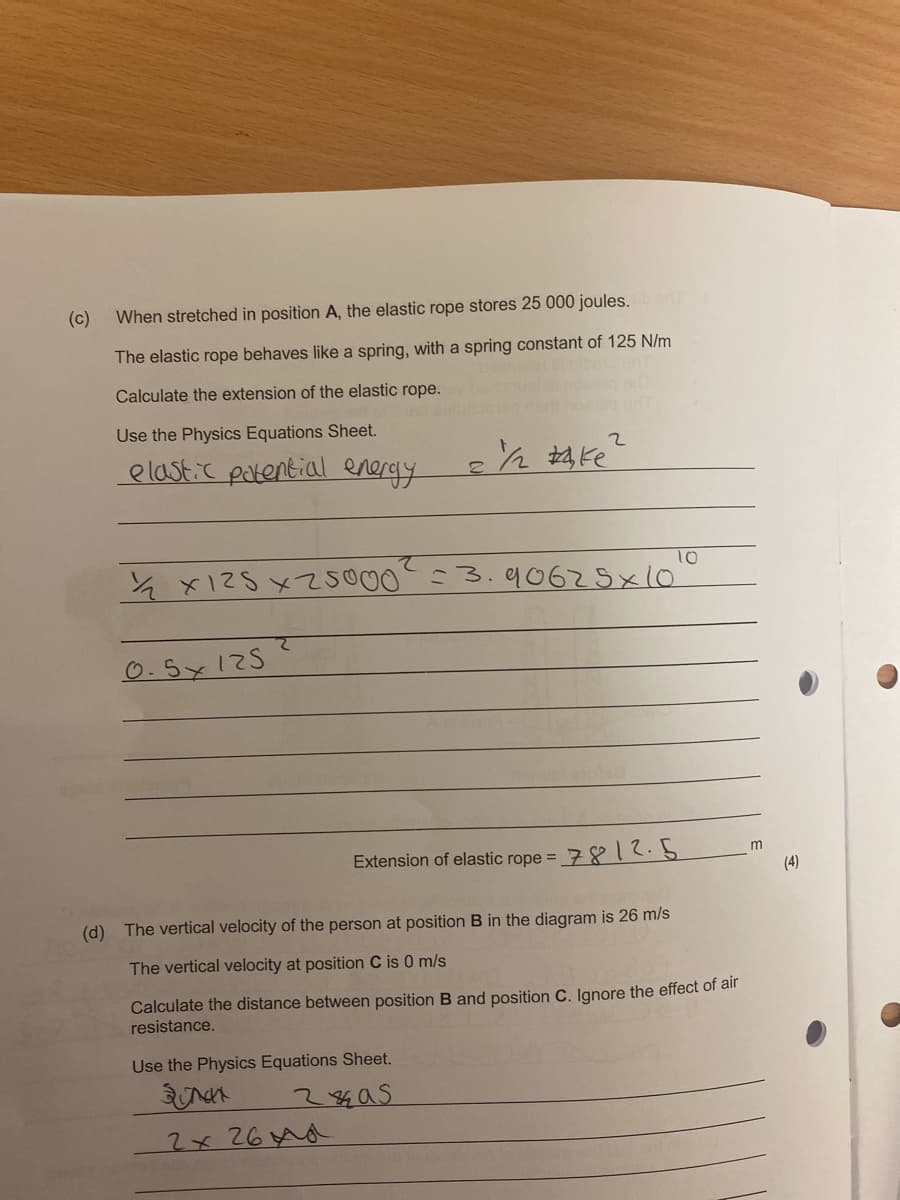 (c)
When stretched in position A, the elastic rope stores 25 000 joules.
The elastic rope behaves like a spring, with a spring constant of 125 N/m
Calculate the extension of the elastic rope.
Use the Physics Equations Sheet.
elastic patential energy
とx125メ500 3.q062x10
Extension of elastic rope =,
7812.5
m
(4)
(d) The vertical velocity of the person at position B in the diagram is 26 m/s
The vertical velocity at position C is 0 m/s
Calculate the distance between position B and position C. Ignore the effect of all
resistance.
Use the Physics Equations Sheet.
2x 26Ad
