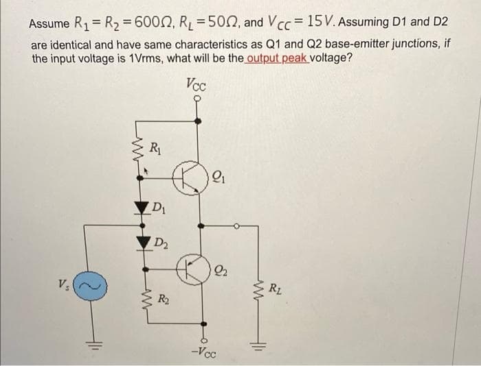 Assume R1= R2 =D6002, RL=500, and Vcc = 15V. Assuming D1 and D2
are identical and have same characteristics as Q1 and Q2 base-emitter junctions, if
the input voltage is 1Vrms, what will be the output peak voltage?
Vcc
R1
D1
D2
Q2
R2
R2
-Vcc
