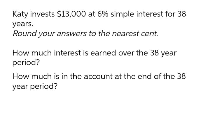 Katy invests $13,000 at 6% simple interest for 38
years.
Round your answers to the nearest cent.
.
How much interest is earned over the 38 year
period?
How much is in the account at the end of the 38
year period?
