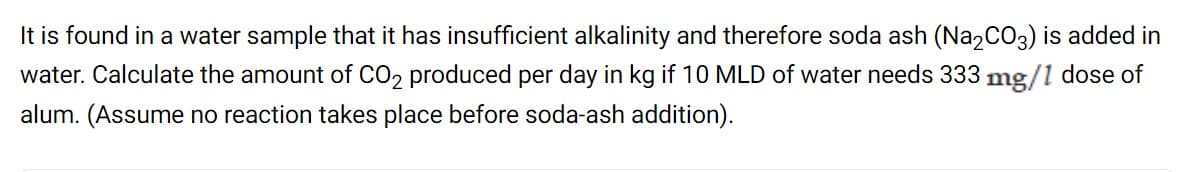 It is found in a water sample that it has insufficient alkalinity and therefore soda ash (Na,CO3) is added in
water. Calculate the amount of CO2 produced per day in kg if 10 MLD of water needs 333 mg/1 dose of
alum. (Assume no reaction takes place before soda-ash addition).
