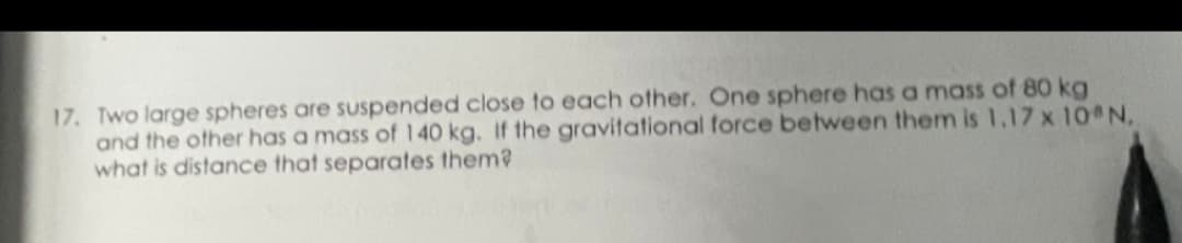 17. Two large spheres are suspended close to each other. One sphere has a mass of 80 kg
and the other has a mass of 140 kg. If the gravitational force between them is 1,17 x 10 N.
what is distance that separates them?
