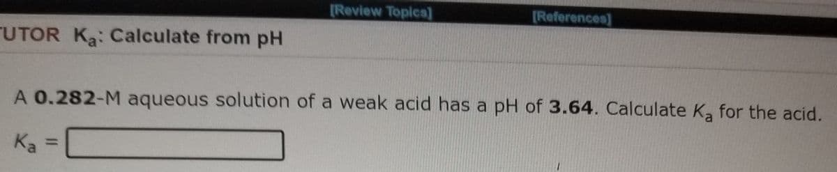 [Review Topica]
[References]
UTOR Ka: Calculate from pH
A 0.282-M aqueous solution of a weak acid has a pH of 3.64. Calculate K, for the acid.
Ka =
