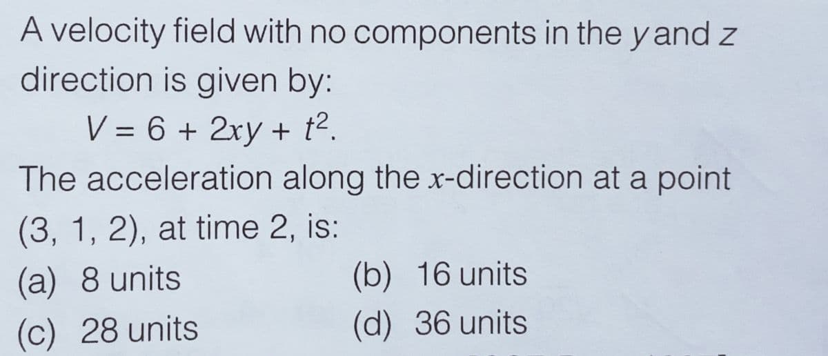 A velocity field with no components in the y and z
direction is given by:
V = 6 + 2xy + t2.
The acceleration along the x-direction at a point
(3, 1, 2), at time 2, is:
(a) 8 units
(b) 16 units
(c) 28 units
(d) 36 units
