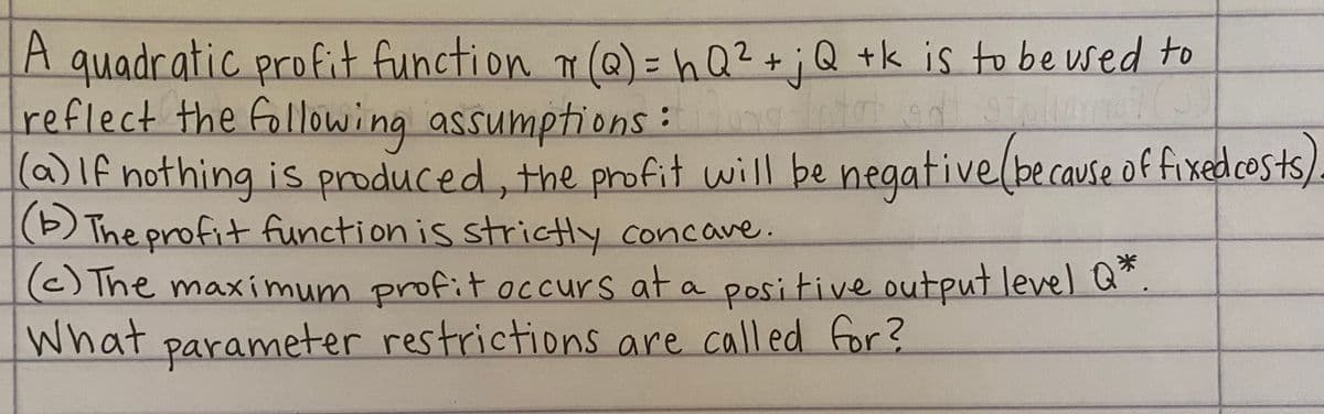 A quadratic profit function n(@)= ha?+;Q +k is to be used to
reflect the fallowing assumptions :
(a)lf nothing is produced, the profit will be negative(be cause of fixedcosts)
(1) The profit function is strictly concave.
(C)The maximum profit occurs at a positive output level Q".
What parameter restrictions are called for ?
%D
米
