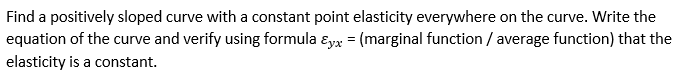 Find a positively sloped curve with a constant point elasticity everywhere on the curve. Write the
equation of the curve and verify using formula ɛyx = (marginal function / average function) that the
elasticity is a constant.
