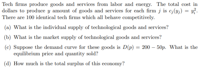 Tech firms produce goods and services from labor and energy. The total cost in
dollars to produce y amount of goods and services for each firm j is c;(y;) = y?.
There are 100 identical tech firms which all behave competitively.
(a) What is the individual supply of technological goods and services?
(b) What is the market supply of technological goods and services?
(c) Suppose the demand curve for these goods is D(p) = 200 – 50p. What is the
equilibrium price and quantity sold?
(d) How much is the total surplus of this economy?
