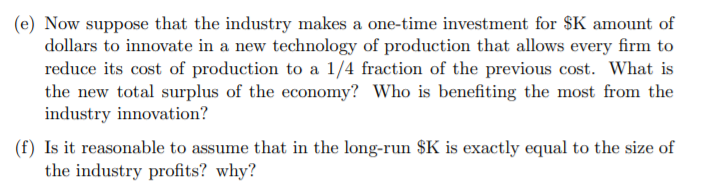 (e) Now suppose that the industry makes a one-time investment for $K amount of
dollars to innovate in a new technology of production that allows every firm to
reduce its cost of production to a 1/4 fraction of the previous cost. What is
the new total surplus of the economy? Who is benefiting the most from the
industry innovation?
(f) Is it reasonable to assume that in the long-run $K is exactly equal to the size of
the industry profits? why?
