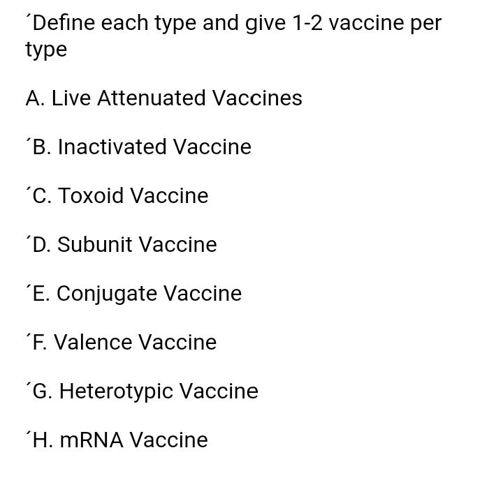 'Define each type and give 1-2 vaccine per
type
A. Live Attenuated Vaccines
´B. Inactivated Vaccine
"С. Тохоid Vaсcine
´D. Subunit Vaccine
´E. Conjugate Vaccine
´F. Valence Vaccine
´G. Heterotypic Vaccine
'H. MRNA Vaccine
