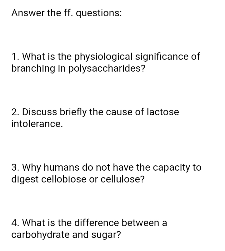 Answer the ff. questions:
1. What is the physiological significance of
branching in polysaccharides?
2. Discuss briefly the cause of lactose
intolerance.
3. Why humans do not have the capacity to
digest cellobiose or cellulose?
4. What is the difference between a
carbohydrate and sugar?
