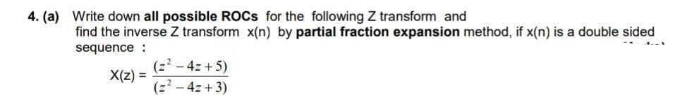 4. (a) Write down all possible ROCS for the following Z transform and
find the inverse Z transform x(n) by partial fraction expansion method, if x(n) is a double sided
sequence :
(z2 - 4z +5)
X(z) =
(z² – 4z +3)
