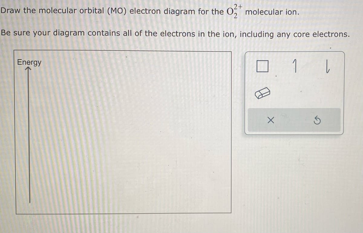 2+
Draw the molecular orbital (MO) electron diagram for the O₂ molecular ion.
Be sure your diagram contains all of the electrons in the ion, including any core electrons.
Energy
X
1 |
5