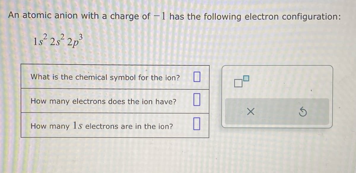 An atomic anion with a charge of -1 has the following electron configuration:
1s²2s²2p³
What is the chemical symbol for the ion?
How many electrons does the ion have?
How many 1s electrons are in the ion?
7
1
X
Ś
