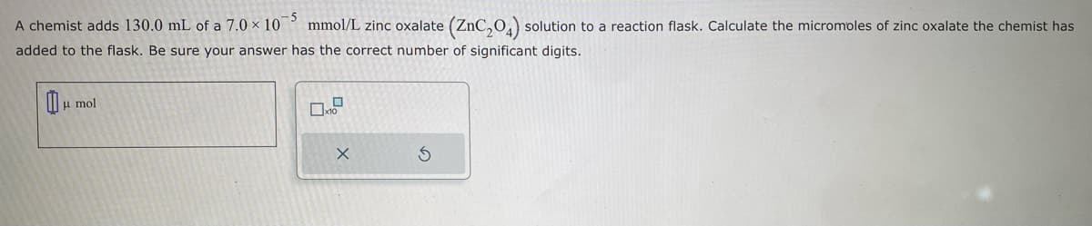 -5
A chemist adds 130.0 mL of a 7.0 x 10
mmol/L zinc oxalate (ZnC₂04) solution to a reaction flask. Calculate the micromoles of zinc oxalate the chemist has
added to the flask. Be sure your answer has the correct number of significant digits.
μmol
X