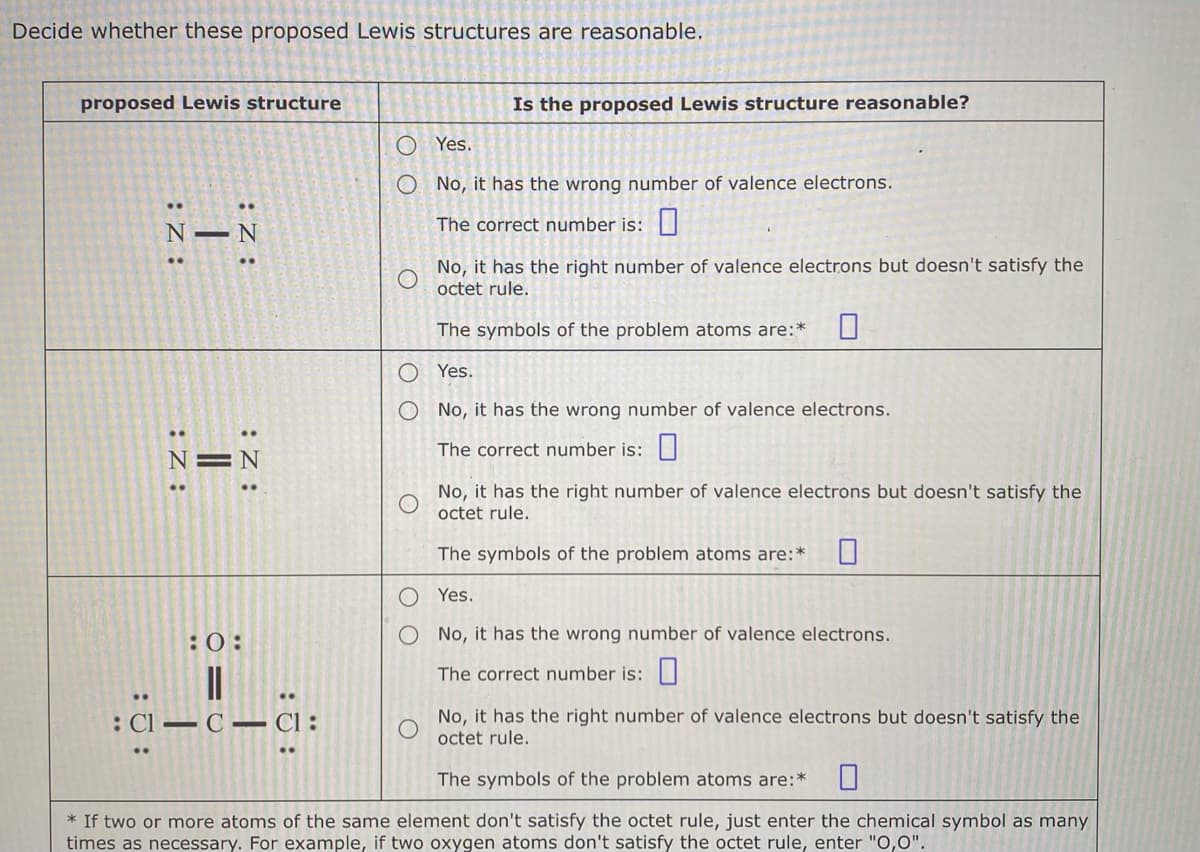 Decide whether these proposed Lewis structures are reasonable.
proposed Lewis structure
:Z:
:Z:
T
:Z:
:Z:
N=N
:0:
: C1-C-CI:
Is the proposed Lewis structure reasonable?
Yes.
O No, it has the wrong number of valence electrons.
The correct number is:
No, it has the right number of valence electrons but doesn't satisfy the
octet rule.
The symbols of the problem atoms are:*
Yes.
O No, it has the wrong number of valence electrons.
The correct number is:
No, it has the right number of valence electrons but doesn't satisfy the
octet rule.
The symbols of the problem atoms are:*
Yes.
No, it has the wrong number of valence electrons.
The correct number is:
No, it has the right number of valence electrons but doesn't satisfy the
octet rule.
The symbols of the problem atoms are:* 0
* If two or more atoms of the same element don't satisfy the octet rule, just enter the chemical symbol as many
times as necessary. For example, if two oxygen atoms don't satisfy the octet rule, enter "O,0".