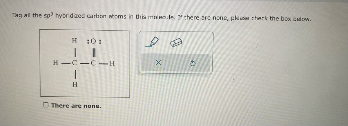 Tag all the sp3 hybridized carbon atoms in this molecule. If there are none, please check the box below.
H
:0:
H-CC-H
|
H
There are none.
X
S