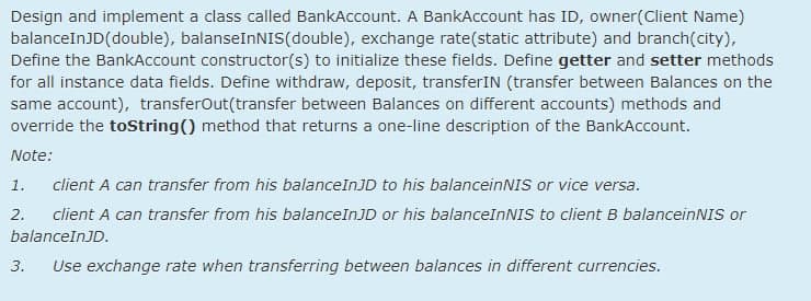 Design and implement a class called BankAccount. A BankAccount has ID, owner(Client Name)
balanceInJD(double), balanseInNIS(double), exchange rate(static attribute) and branch(city),
Define the BankAccount constructor(s) to initialize these fields. Define getter and setter methods
for all instance data fields. Define withdraw, deposit, transferIN (transfer between Balances on the
same account), transferOut(transfer between Balances on different accounts) methods and
override the toString() method that returns a one-line description of the BankAccount.
Note:
1.
client A can transfer from his balanceInJD to his balanceinNIS or vice versa.
2.
client A can transfer from his balanceInJD or his balanceInNIS to client B balanceinNISs or
balanceInJD.
3.
Use exchange rate when transferring between balances in different currencies.

