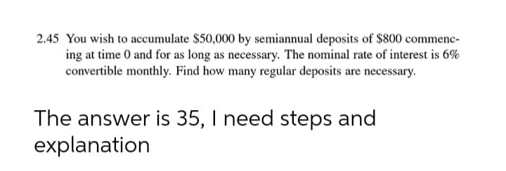 2.45 You wish to accumulate $50,000 by semiannual deposits of $800 commenc-
ing at time 0 and for as long as necessary. The nominal rate of interest is 6%
convertible monthly. Find how many regular deposits are necessary.
The answer is 35, I need steps and
explanation
