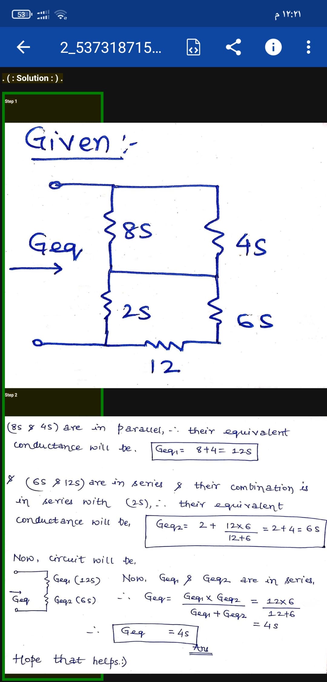 53
۱۲:۲۱ م
2_537318715...
<>
.(: Solution : ).
Step 1
Given:-
8S
Gea
34s
25
12
Step 2
(8s 8 45) are in Þarauel,
their equivalent
Conductance will be.
Geg= 8+4= 12S
(6s 8 125) are in series 8 their Com bination is
in series with es), -.
their equivalent
conduct ance will be,
Gegz: 2+
12x6
= 2+4 = 6 S
12+6
Now, circuit will De,
Gegi (125)
Now, Geg, 8 Gegz are in series,
Geg= Gegi x Gegz
Gegi + Gegz
Gegz C6s)
12×6
12+6
= 4S
Geq
= 4s
And
Hope that helps.)
