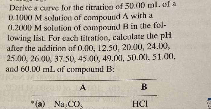 Derive a curve for the titration of 50.00 mL of a
0.1000 M solution of compound A with a
0.2000 M solution of compound B in the fol-
lowing list. For each titration, calculate the pH
after the addition of 0.00, 12.50, 20.00, 24.00,
25.00, 26.00, 37.50, 45.00, 49.00, 50.00, 51.00,
and 60.00 mL of compound B:
1o JA
А
В
*(a) Na,CO3
HCI
