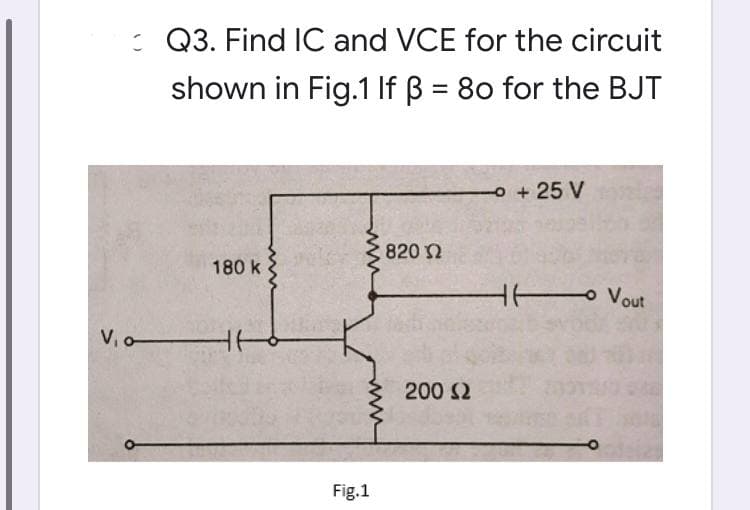 : Q3. Find IC and VCE for the circuit
shown in Fig.1 If B = 80 for the BJT
o+25 V
820 2
180 k
H Vout
V,o
200 S2
Fig.1
