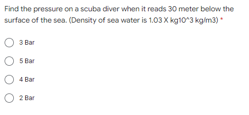 Find the pressure on a scuba diver when it reads 30 meter below the
surface of the sea. (Density of sea water is 1.03 X kg10^3 kg/m3) *
З Bar
5 Bar
4 Bar
2 Bar
