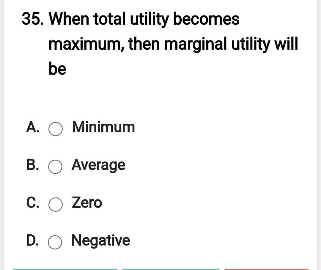 35. When total utility becomes
maximum, then marginal utility will
be
A.
Minimum
B. O Average
C. O Zero
D. O Negative
