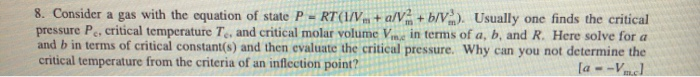 8. Consider a gas with the equation of state P - RT(1/V+ a/V + b/V). Usually one finds the critical
pressure P, critical temperature T, and critical molar volume Vm, in terms of a, b, and R. Here solve for a
and b in terms of critical constant(s) and then evaluate the critical pressure. Why can you not determine the
critical temperature from the criteria of an inflection point?
[a --Vcl
