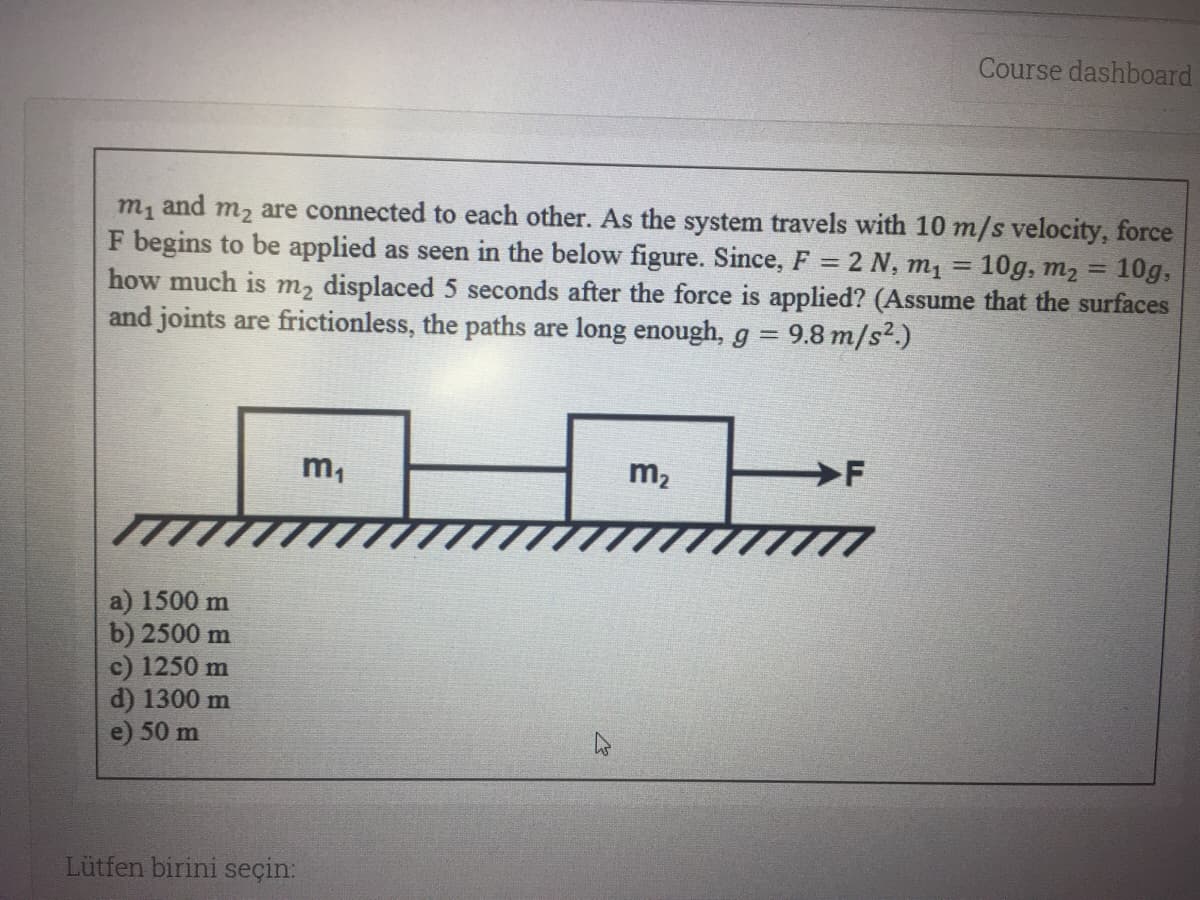 Course dashboard
m1 and m2 are connected to each other. As the system travels with 10 m/s velocity, force
F begins to be applied as seen in the below figure. Since, F = 2 N, m1
how much is m2 displaced 5 seconds after the force is applied? (Assume that the surfaces
and joints are frictionless, the paths are long enough, g = 9.8 m/s².)
10g, m, = 10g,
%3D
%3D
m,
m2
F
a) 1500 m
b) 2500 m
c) 1250 m
d) 1300 m
50 m
Lütfen birini seçin:
