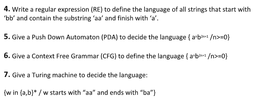4. Write a regular expression (RE) to define the language of all strings that start with
'bb' and contain the substring 'aa' and finish with 'a'.
5. Give a Push Down Automaton (PDA) to decide the language { arban+1 /n>=0}
6. Give a Context Free Grammar (CFG) to define the language { arb2n+1 /n>=0}
7. Give a Turing machine to decide the language:
{w in {a,b}* / w starts with "aa" and ends with "ba"}
