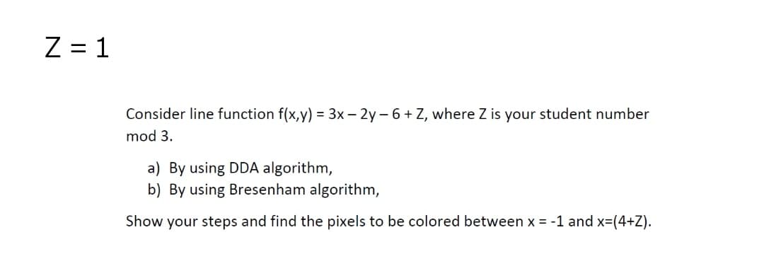 Z = 1
Consider line function f(x,y) = 3x – 2y - 6+ Z, where Z is your student number
mod 3.
a) By using DDA algorithm,
b) By using Bresenham algorithm,
Show your steps and find the pixels to be colored between x = -1 and x=(4+Z).
