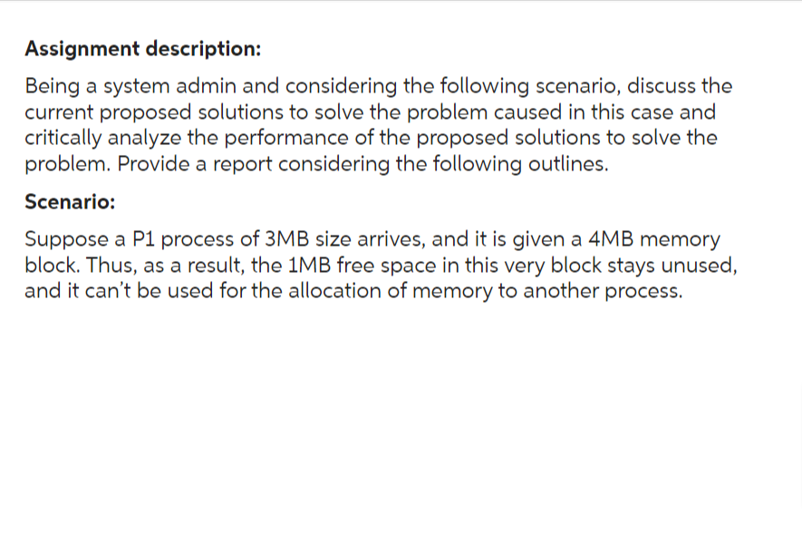Assignment description:
Being a system admin and considering the following scenario, discuss the
current proposed solutions to solve the problem caused in this case and
critically analyze the performance of the proposed solutions to solve the
problem. Provide a report considering the following outlines.
Scenario:
Suppose a P1 process of 3MB size arrives, and it is given a 4MB memory
block. Thus, as a result, the 1MB free space in this very block stays unused,
and it can't be used for the allocation of memory to another process.
