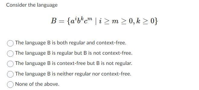 Consider the language
B = {abcm|im ≥ 0,k>0}
The language B is both regular and context-free.
The language B is regular but B is not context-free.
The language B is context-free but B is not regular.
The language B is neither regular nor context-free.
None of the above.