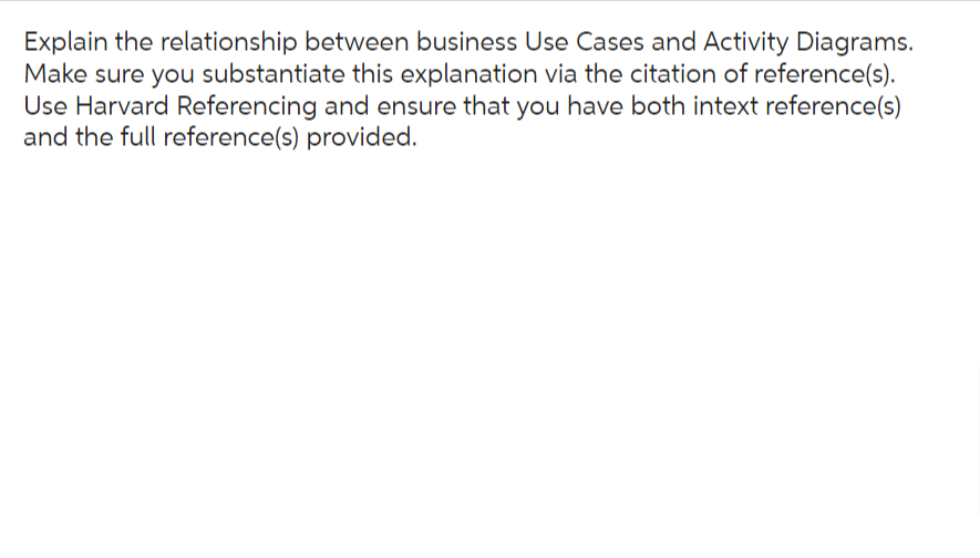 Explain the relationship between business Use Cases and Activity Diagrams.
Make sure you substantiate this explanation via the citation of reference(s).
Use Harvard Referencing and ensure that you have both intext reference(s)
and the full reference(s) provided.