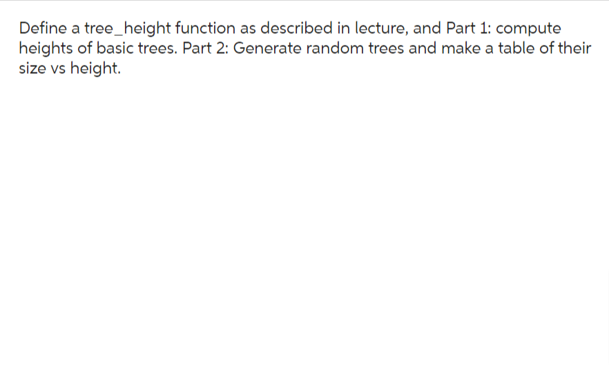Define a tree_height function as described in lecture, and Part 1: compute
heights of basic trees. Part 2: Generate random trees and make a table of their
size vs height.