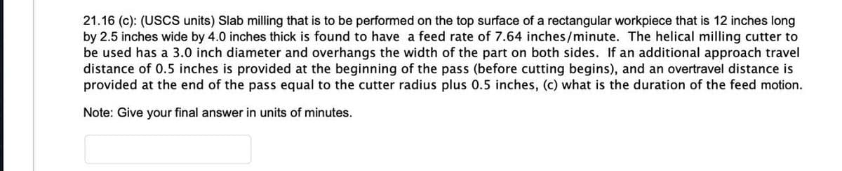 21.16 (c): (USCS units) Slab milling that is to be performed on the top surface of a rectangular workpiece that is 12 inches long
by 2.5 inches wide by 4.0 inches thick is found to have a feed rate of 7.64 inches/minute. The helical milling cutter to
be used has a 3.0 inch diameter and overhangs the width of the part on both sides. If an additional approach travel
distance of 0.5 inches is provided at the beginning of the pass (before cutting begins), and an overtravel distance is
provided at the end of the pass equal to the cutter radius plus 0.5 inches, (c) what is the duration of the feed motion.
Note: Give your final answer in units of minutes.
