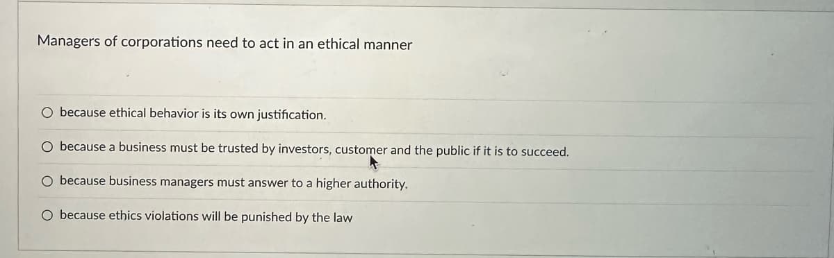 Managers of corporations need to act in an ethical manner
O because ethical behavior is its own justification.
O because a business must be trusted by investors, customer and the public if it is to succeed.
O because business managers must answer to a higher authority.
O because ethics violations will be punished by the law.