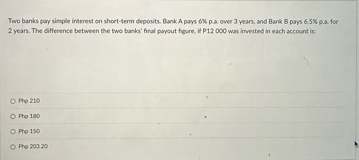 Two banks pay simple interest on short-term deposits. Bank A pays 6% p.a. over 3 years, and Bank B pays 6.5% p.a. for
2 years. The difference between the two banks' final payout figure, if P12 000 was invested in each account is:
O Php 210
O Php 180
O Php 150
O Php 203.20