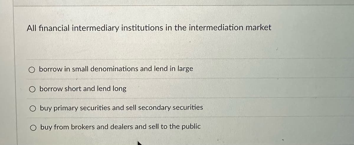 All financial intermediary institutions in the intermediation market
O borrow in small denominations and lend in large
borrow short and lend long
buy primary securities and sell secondary securities
buy from brokers and dealers and sell to the public