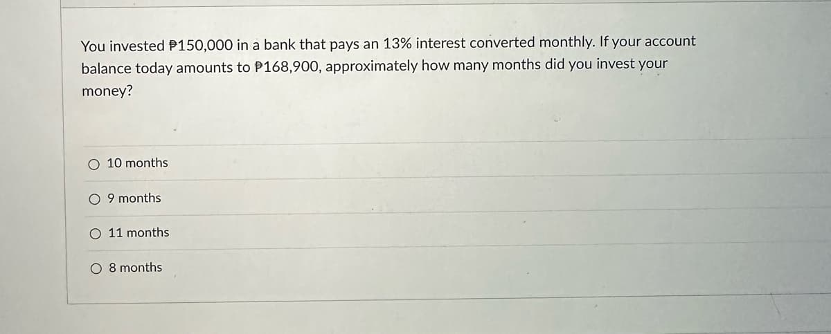 You invested P150,000 in a bank that pays an 13% interest converted monthly. If your account
balance today amounts to P168,900, approximately how many months did you invest your
money?
O 10 months
9 months
O 11 months
O 8 months