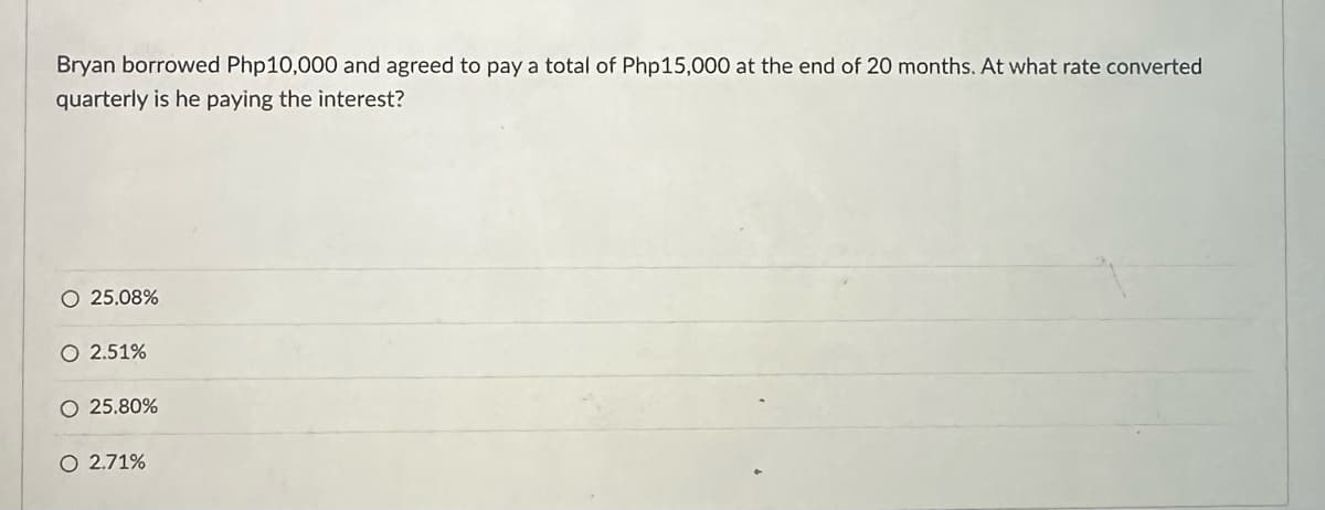 Bryan borrowed Php10,000 and agreed to pay a total of Php15,000 at the end of 20 months. At what rate converted
quarterly is he paying the interest?
O 25.08%
O 2.51%
O 25.80%
O 2.71%