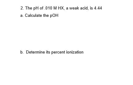 2. The pH of .010 M HX, a weak acid, is 4.44
a. Calculate the pOH
b. Determine its percent ionization
