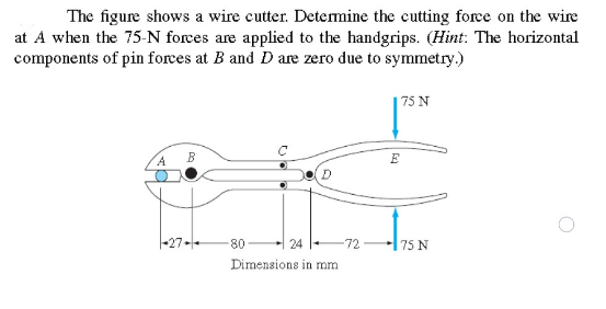 The figure shows a wire cutter. Detemine the cutting force on the wire
at A when the 75-N forces are applied to the handgrips. (Hint: The horizontal
components of pin forces at B and D are zero due to symmetry.)
75 N
A.
B
E
|-27-
80
24
-72
75 N
Dimensions in mm
