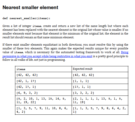 Nearest smaller element
def nearest_smaller(items):
Given a list of integer itema, create and return a new list of the same length but where each
element has been replaced with the nearest element in the original list whose value is smaller. If no
smaller elements exist because that element is the minimum of the original list, the element in the
result list should remain as that same minimum element.
If there exist smaller elements equidistant in both directions, you must resolve this by using the
smaller of these two elements. This again makes the expected results unique for every possible
value of items, which is necessary for the automated testing framework to work at all. Being
permissive in what yvou accept while being restrictive in what you emit is a pretty good principle to
follow in all walks of life, not just in programming.
Expected result
items
[42, 42, 421
[42, 42, 42]
[42, 1, 17]
(1, 1, 1]
[42, 17, 1]
[17, 1, 1]
[6, 9, 3, 2]
[3, 3, 2, 2]
[5, 2, 10, 1, 13, 15, 14, 5,
11, 19, 22]
[2, 1, 1, 1, 1, 13, 5, 1, 5,
11, 19]
[1, 3, 5, 7, 9, 11, 10, 8, 6,
4, 2]
[1, 1, 3, 5, 7, 9, 8, 6, 4, 2,
1]
