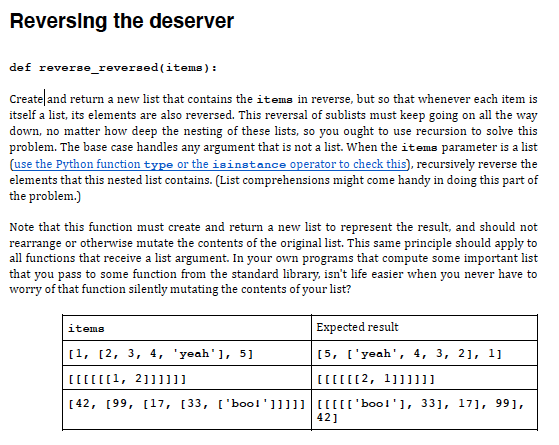 Reversing the deserver
def reverse_reversed (items):
Create and return a new list that contains the iteme in reverse, but so that whenever each item is
itself a list, its elements are also reversed. This reversal of sublists must keep going on all the way
down, no matter how deep the nesting of these lists, so you ought to use recursion to solve this
problem. The base case handles any argument that is not a list. When the itema parameter is a list
(use the Python function type or the isinstance operator to check this), recursively reverse the
elements that this nested list contains. (List comprehensions might come handy in doing this part of
the problem.)
Note that this function must create and return a new list to represent the result, and should not
rearrange or otherwise mutate the contents of the original list. This same principle should apply to
all functions that receive a list argument. In your own programs that compute some important list
that you pass to some function from the standard library, isn't life easier when you never have to
worry of that function silently mutating the contents of your list?
Expected result
items
[1, [2, 3, 4, 'yeah'], 5]
[5, ['yeah', 4, 3, 21, 1]
[[[[[[1, 2111]]]
[[[[[[2, 1]]11]]
[42, [99, [17, [33, ['bool']]]]] [[[[['boo!'], 33], 17], 991,
42]
