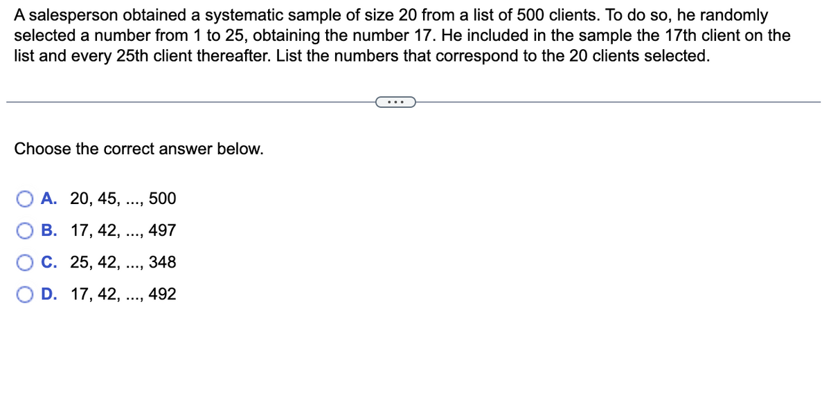 A salesperson obtained a systematic sample of size 20 from a list of 500 clients. To do so, he randomly
selected a number from 1 to 25, obtaining the number 17. He included in the sample the 17th client on the
list and every 25th client thereafter. List the numbers that correspond to the 20 clients selected.
Choose the correct answer below.
A. 20, 45,
500
B. 17, 42, ...,
497
C. 25, 42,
348
D. 17, 42, ..., 492