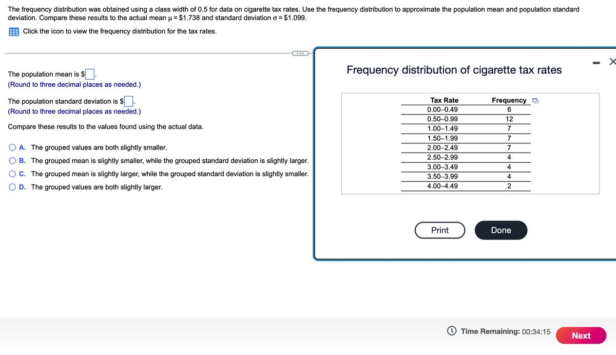 The frequency distribution was obtained using a class width of 0.5 for data on cigarette tax rates. Use the frequency distribution to approximate the population mean and population standard
deviation. Compare these results to the actual mean µ = $1.738 and standard deviation o = $1.099.
Click the icon to view the frequency distribution for the tax rates.
The population mean is $
(Round to three decimal places as needed.)
The population standard deviation is $.
(Round to three decimal places as needed.)
Compare these results to the values found using the actual data.
A. The grouped values are both slightly smaller.
B. The grouped mean is slightly smaller, while the grouped standard deviation is slightly larger.
C. The grouped mean is slightly larger, while the grouped standard deviation is slightly smaller.
D. The grouped values are both slightly larger.
Frequency distribution of cigarette tax rates
Tax Rate
0.00-0.49
0.50-0.99
1.00-1.49
1.50-1.99
2.00-2.49
2.50-2.99
3.00-3.49
3.50-3.99
4.00-4.49
Print
Frequency
6
12
7
7
7
4
4
4
2
Done
Time Remaining: 00:34:15
Next
-