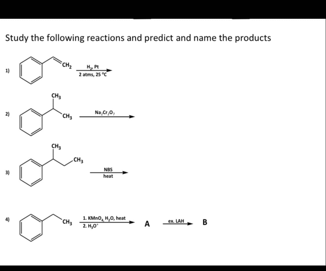 Study the following reactions and predict and name the products
1)
2)
3)
4)
CH3
CH3
CH₂
CH3
CH3
H₂, Pt
2 atms, 25 °C
CH3
Na₂Cr₂O7
NBS
heat
1. KMnO, H₂O, heat
2. H₂O*
A
ex. LAH
B