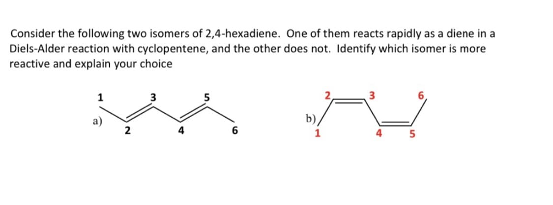 Consider the following two isomers of 2,4-hexadiene. One of them reacts rapidly as a diene in a
Diels-Alder reaction with cyclopentene, and the other does not. Identify which isomer is more
reactive and explain your choice
1
a)
2
3
4
5
b)
1
3
4
5
