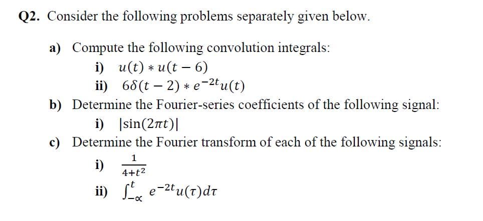 Q2. Consider the following problems separately given below.
a) Compute the following convolution integrals:
i) и(t) * и(t — 6)
ii) 68(t – 2) * e-2t u(t)
b) Determine the Fourier-series coefficients of the following signal:
i) Įsin(2nt)|
c) Determine the Fourier transform of each of the following signals:
1
i)
4+t2
ii) Le
e-2tu(t)dt
