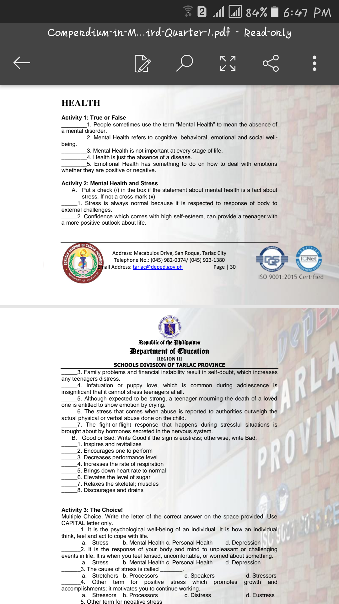 * 2 l LM 84% i 6:47 PM
Compendium-in-M...ird-Quarter-1.pdf - Read-only
ビy
HEALTH
Activity 1: True or False
1. People sometimes use the term "Mental Health" to mean the absence of
mental disorder.
2. Mental Health refers to cognitive, behavioral, emotional and social well-
being.
3. Mental Health is not important at every stage of life.
_4. Health is just the absence of a disease.
5. Emotional Health has something to do on how to deal with emotions
whether they are positive or negative.
Activity 2: Mental Health and Stress
A. Put a check (/) in the box if the statement about mental health is a fact about
stress. If not a cross mark (x)
_1. Stress is always normal because it is respected to response of body to
external challenges.
2. Confidence which comes with high self-esteem, can provide a teenager with
a more positive outlook about life.
Address: Macabulos Drive, San Roque, Tarlac City
Telephone No.: (045) 982-0374/ (045) 923-1380
Page | 30
Email Address: tarlac@deped.gov.ph
DEPARTMENT
ISO 9001:2015 Certified
EDUCATION
OF
EDUKA
NG
Republic of the Philippines
Department of Education
REGION III
SCHOOLS DIVISION OF TARLAC PROVINCE
3. Family problems and financial instability result in self-doubt, which increases
any teenagers distress.
4. Infatuation or puppy love, which is common during adolescence is
insignificant that it cannot stress teenagers at all.
5. Although expected to be strong, a teenager mourning the death of a loved
one is entitled to show emotion by crying.
_6. The stress that comes when abuse is reported to authorities outweigh the
actual physical or verbal abuse done on the child.
_7. The fight-or-flight response that happens during stressful situations is
brought about by hormones secreted in the nervous system.
B. Good or Bad: Write Good if the sign is eustress; otherwise, write Bad.
1. Inspires and revitalizes
_2. Encourages one to perform
3. Decreases performance level
4. Increases the rate of respiration
5. Brings down heart rate to normal
6. Elevates the level of sugar
_7. Relaxes the skeletal; muscles
_8. Discourages and drains
ARLA
PROVIN
Activity 3: The Choice!
Multiple Choice. Write the letter of the correct answer on the space provided. Use
CAPITAL letter only.
1. It is the psychological well-being of an individual. It is how an individual
think, feel and act to cope with life.
a.
Stress
b. Mental Health c. Personal Health
d. Depression
2. It is the response of your body and mind to unpleasant or challenging
events in life. It is when you feel tensed, uncomfortable, or worried about something.
b. Mental Health c. Personal Health
a. Stress
3. The cause of stress is called
Stretchers b. Processors
Other term
d. Depression
c. Speakers
which promotes growth and
а.
d. Stressors
4.
for positive
stress
accomplishments; it motivates you to continue working.
Stressors b. Processors
5. Other term for negative stress
а.
c. Distress
d. Eustress
GAWARAN
